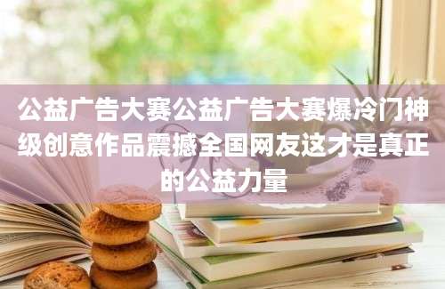 公益广告大赛公益广告大赛爆冷门神级创意作品震撼全国网友这才是真正的公益力量