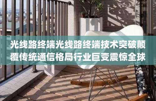 光线路终端光线路终端技术突破颠覆传统通信格局行业巨变震惊全球