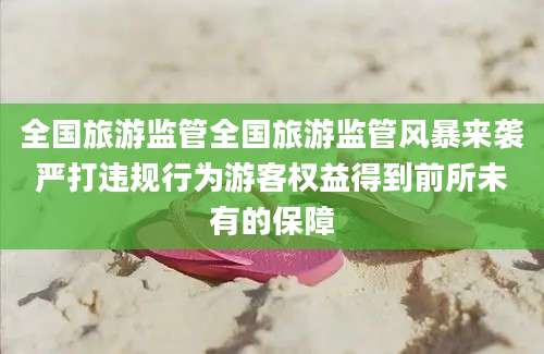 全国旅游监管全国旅游监管风暴来袭严打违规行为游客权益得到前所未有的保障