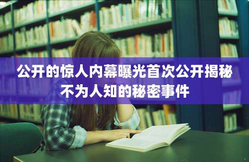 公开的惊人内幕曝光首次公开揭秘不为人知的秘密事件