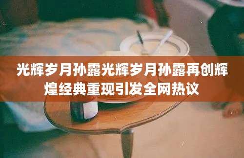 光辉岁月孙露光辉岁月孙露再创辉煌经典重现引发全网热议