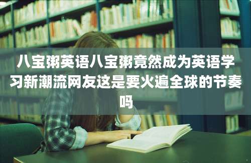 八宝粥英语八宝粥竟然成为英语学习新潮流网友这是要火遍全球的节奏吗