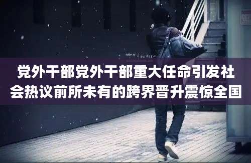 党外干部党外干部重大任命引发社会热议前所未有的跨界晋升震惊全国