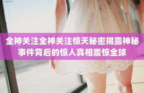 全神关注全神关注惊天秘密揭露神秘事件背后的惊人真相震惊全球