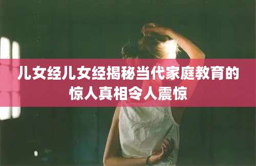 儿女经儿女经揭秘当代家庭教育的惊人真相令人震惊