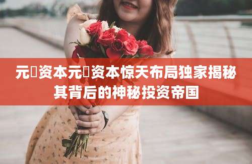 元璟资本元璟资本惊天布局独家揭秘其背后的神秘投资帝国