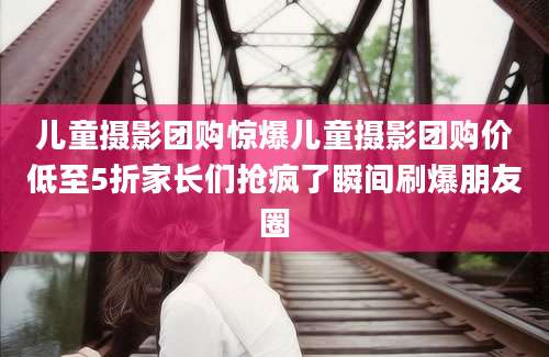 儿童摄影团购惊爆儿童摄影团购价低至5折家长们抢疯了瞬间刷爆朋友圈