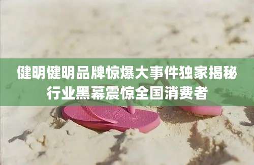 健明健明品牌惊爆大事件独家揭秘行业黑幕震惊全国消费者