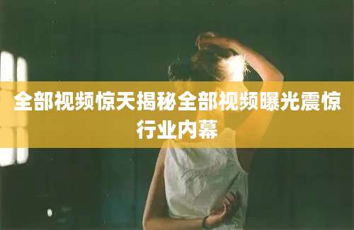 全部视频惊天揭秘全部视频曝光震惊行业内幕