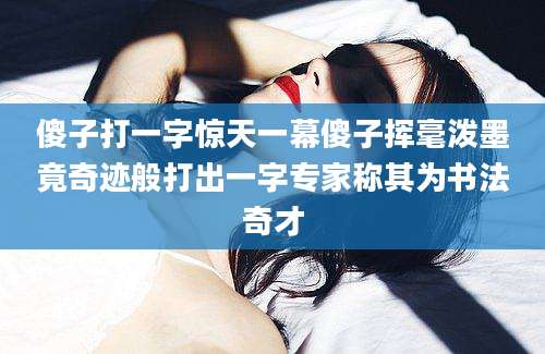 傻子打一字惊天一幕傻子挥毫泼墨竟奇迹般打出一字专家称其为书法奇才