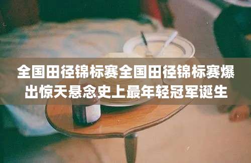全国田径锦标赛全国田径锦标赛爆出惊天悬念史上最年轻冠军诞生