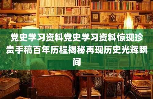 党史学习资料党史学习资料惊现珍贵手稿百年历程揭秘再现历史光辉瞬间
