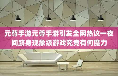 元尊手游元尊手游引发全网热议一夜间跻身现象级游戏究竟有何魔力