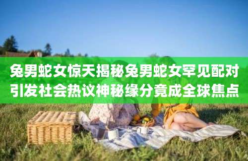 兔男蛇女惊天揭秘兔男蛇女罕见配对引发社会热议神秘缘分竟成全球焦点