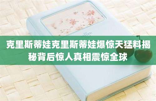克里斯蒂娃克里斯蒂娃爆惊天猛料揭秘背后惊人真相震惊全球