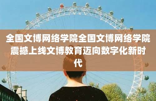 全国文博网络学院全国文博网络学院震撼上线文博教育迈向数字化新时代
