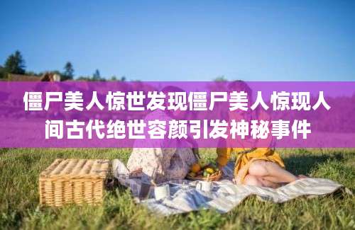 僵尸美人惊世发现僵尸美人惊现人间古代绝世容颜引发神秘事件