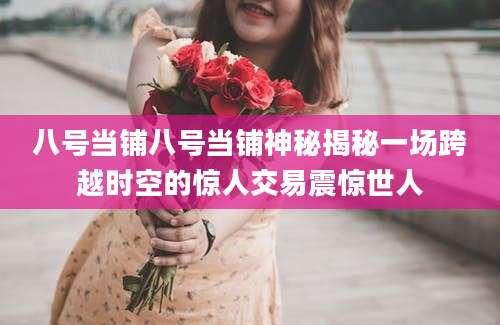 八号当铺八号当铺神秘揭秘一场跨越时空的惊人交易震惊世人