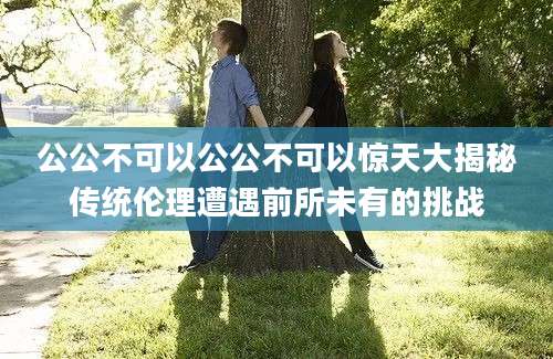 公公不可以公公不可以惊天大揭秘传统伦理遭遇前所未有的挑战