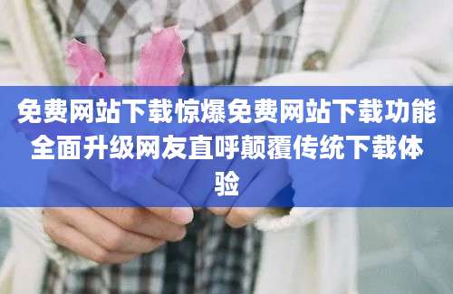 免费网站下载惊爆免费网站下载功能全面升级网友直呼颠覆传统下载体验