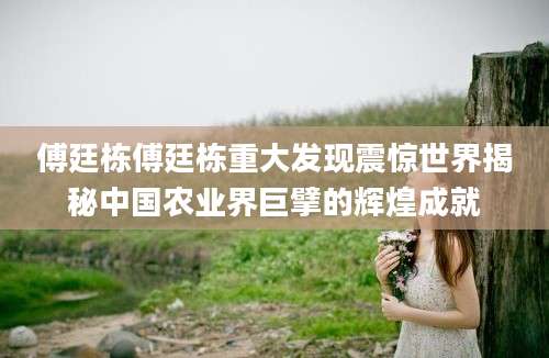 傅廷栋傅廷栋重大发现震惊世界揭秘中国农业界巨擘的辉煌成就