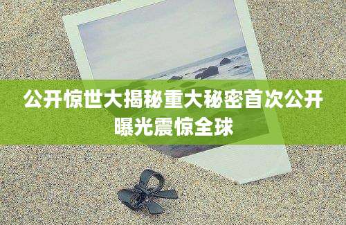 公开惊世大揭秘重大秘密首次公开曝光震惊全球