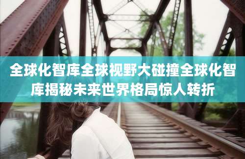 全球化智库全球视野大碰撞全球化智库揭秘未来世界格局惊人转折