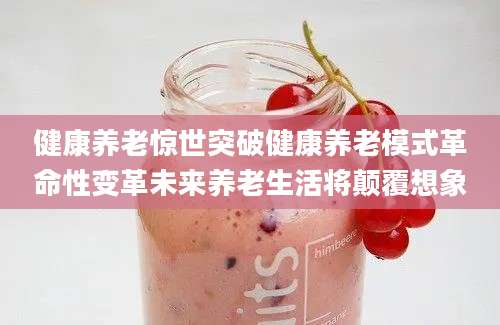 健康养老惊世突破健康养老模式革命性变革未来养老生活将颠覆想象