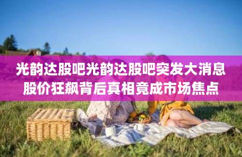 光韵达股吧光韵达股吧突发大消息股价狂飙背后真相竟成市场焦点