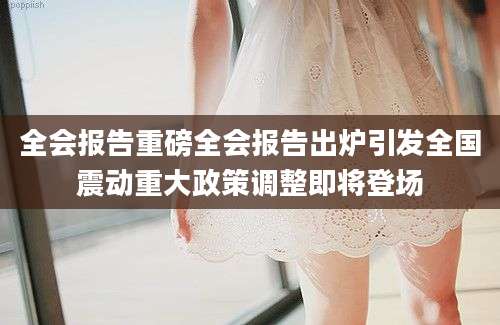 全会报告重磅全会报告出炉引发全国震动重大政策调整即将登场