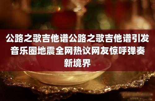 公路之歌吉他谱公路之歌吉他谱引发音乐圈地震全网热议网友惊呼弹奏新境界