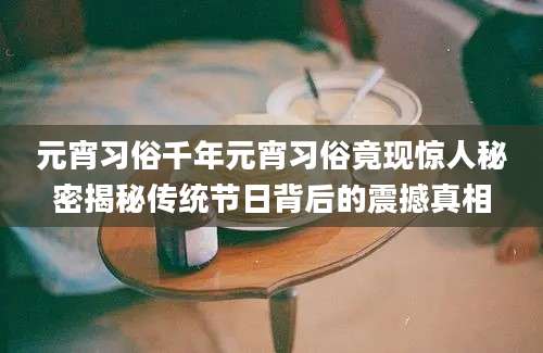 元宵习俗千年元宵习俗竟现惊人秘密揭秘传统节日背后的震撼真相