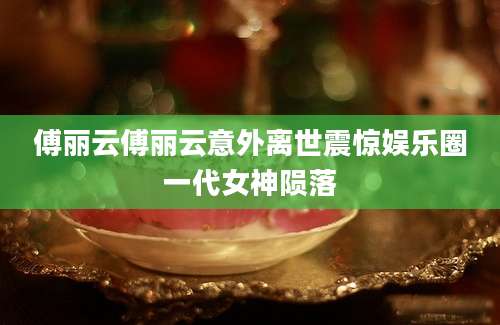 傅丽云傅丽云意外离世震惊娱乐圈一代女神陨落