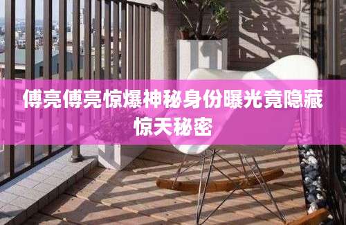 傅亮傅亮惊爆神秘身份曝光竟隐藏惊天秘密