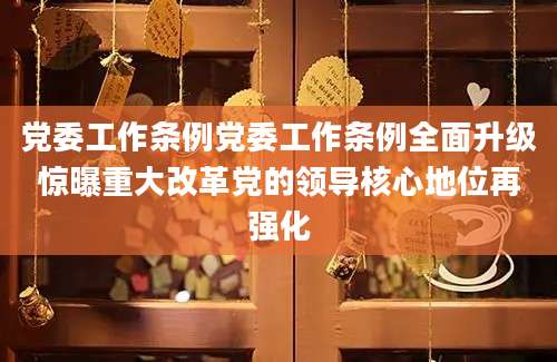 党委工作条例党委工作条例全面升级惊曝重大改革党的领导核心地位再强化