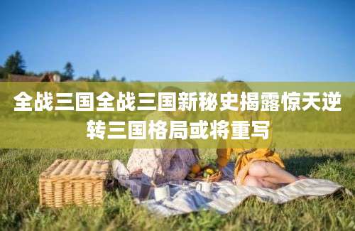 全战三国全战三国新秘史揭露惊天逆转三国格局或将重写