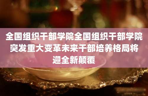 全国组织干部学院全国组织干部学院突发重大变革未来干部培养格局将迎全新颠覆