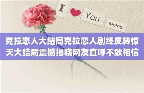 克拉恋人大结局克拉恋人剧终反转惊天大结局震撼揭晓网友直呼不敢相信