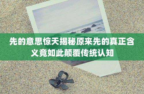 先的意思惊天揭秘原来先的真正含义竟如此颠覆传统认知
