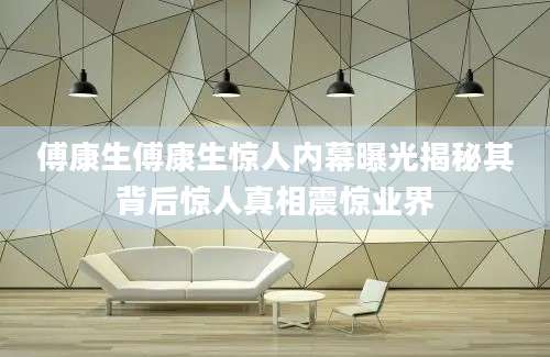 傅康生傅康生惊人内幕曝光揭秘其背后惊人真相震惊业界