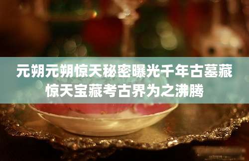 元朔元朔惊天秘密曝光千年古墓藏惊天宝藏考古界为之沸腾