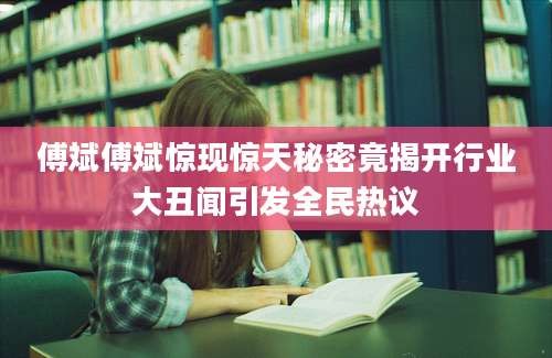 傅斌傅斌惊现惊天秘密竟揭开行业大丑闻引发全民热议