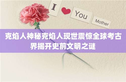 克焰人神秘克焰人现世震惊全球考古界揭开史前文明之谜