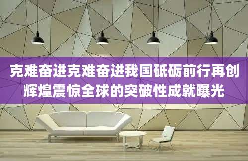 克难奋进克难奋进我国砥砺前行再创辉煌震惊全球的突破性成就曝光