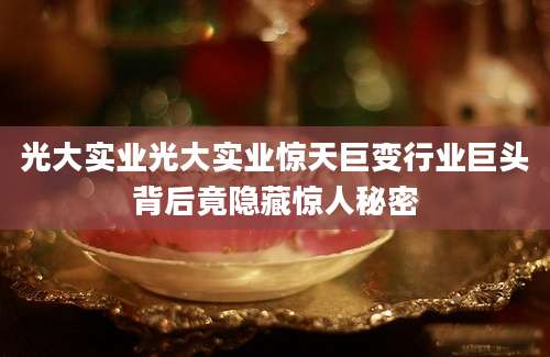 光大实业光大实业惊天巨变行业巨头背后竟隐藏惊人秘密