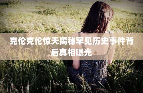 克伦克伦惊天揭秘罕见历史事件背后真相曝光