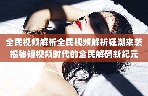 全民视频解析全民视频解析狂潮来袭揭秘短视频时代的全民解码新纪元