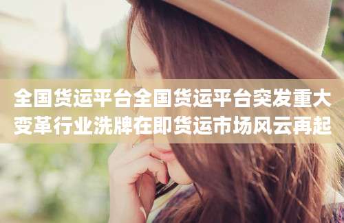 全国货运平台全国货运平台突发重大变革行业洗牌在即货运市场风云再起